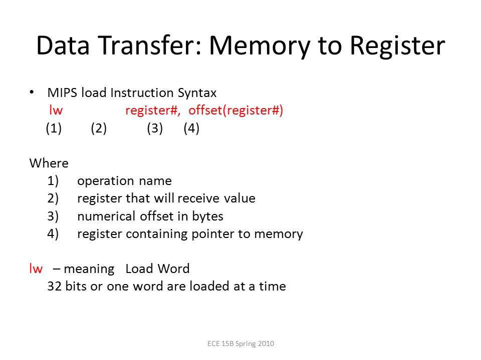 Data Transfer: Memory to Register MIPS load Instruction Syntax lw register#, offset(register#) (1) (2) (3) (4) Where 1) operation name 2) register that will receive value 3) numerical offset in bytes 4) register containing pointer to memory lw – meaning Load Word 32 bits or one word are loaded at a time ECE 15B Spring 2010