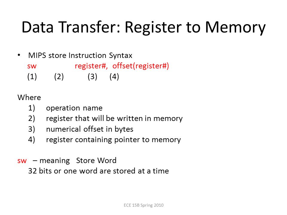 Data Transfer: Register to Memory MIPS store Instruction Syntax sw register#, offset(register#) (1) (2) (3) (4) Where 1) operation name 2) register that will be written in memory 3) numerical offset in bytes 4) register containing pointer to memory sw – meaning Store Word 32 bits or one word are stored at a time ECE 15B Spring 2010
