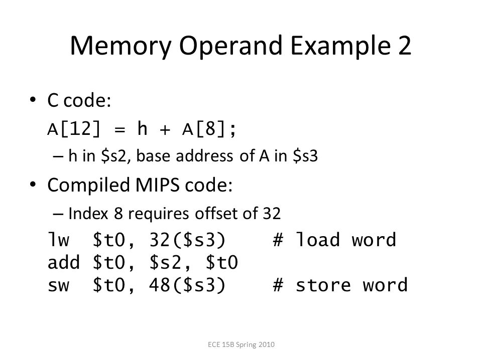 Memory Operand Example 2 C code: A[12] = h + A[8]; – h in $s2, base address of A in $s3 Compiled MIPS code: – Index 8 requires offset of 32 lw $t0, 32($s3) # load word add $t0, $s2, $t0 sw $t0, 48($s3) # store word ECE 15B Spring 2010
