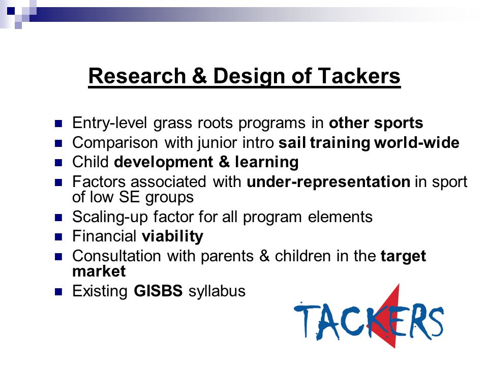 Entry-level grass roots programs in other sports Comparison with junior intro sail training world-wide Child development & learning Factors associated with under-representation in sport of low SE groups Scaling-up factor for all program elements Financial viability Consultation with parents & children in the target market Existing GISBS syllabus Research & Design of Tackers