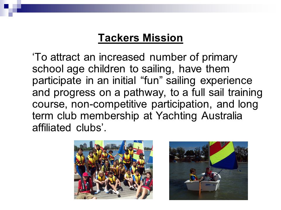 Tackers Mission ‘To attract an increased number of primary school age children to sailing, have them participate in an initial fun sailing experience and progress on a pathway, to a full sail training course, non-competitive participation, and long term club membership at Yachting Australia affiliated clubs’.