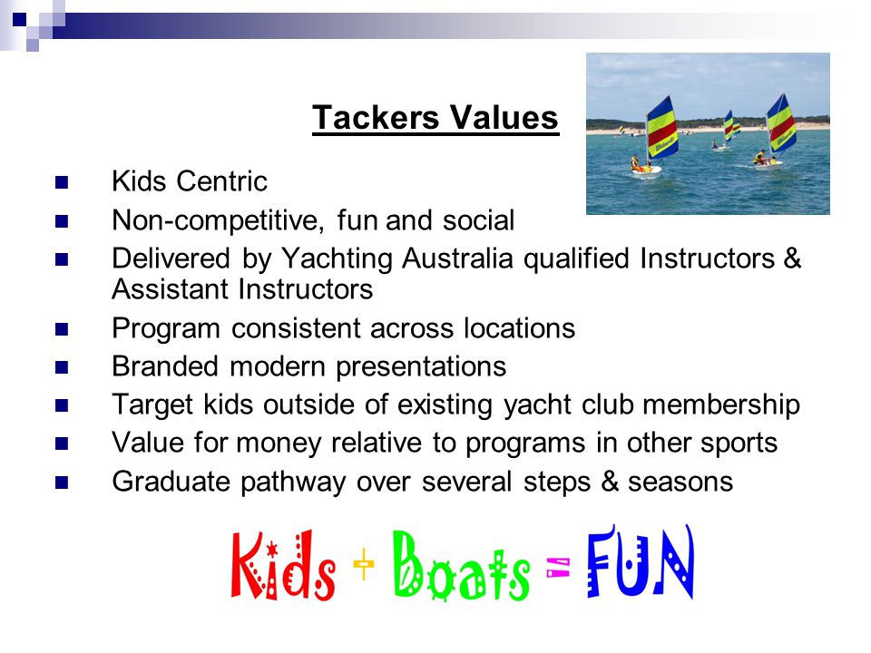 Tackers Values Kids Centric Non-competitive, fun and social Delivered by Yachting Australia qualified Instructors & Assistant Instructors Program consistent across locations Branded modern presentations Target kids outside of existing yacht club membership Value for money relative to programs in other sports Graduate pathway over several steps & seasons