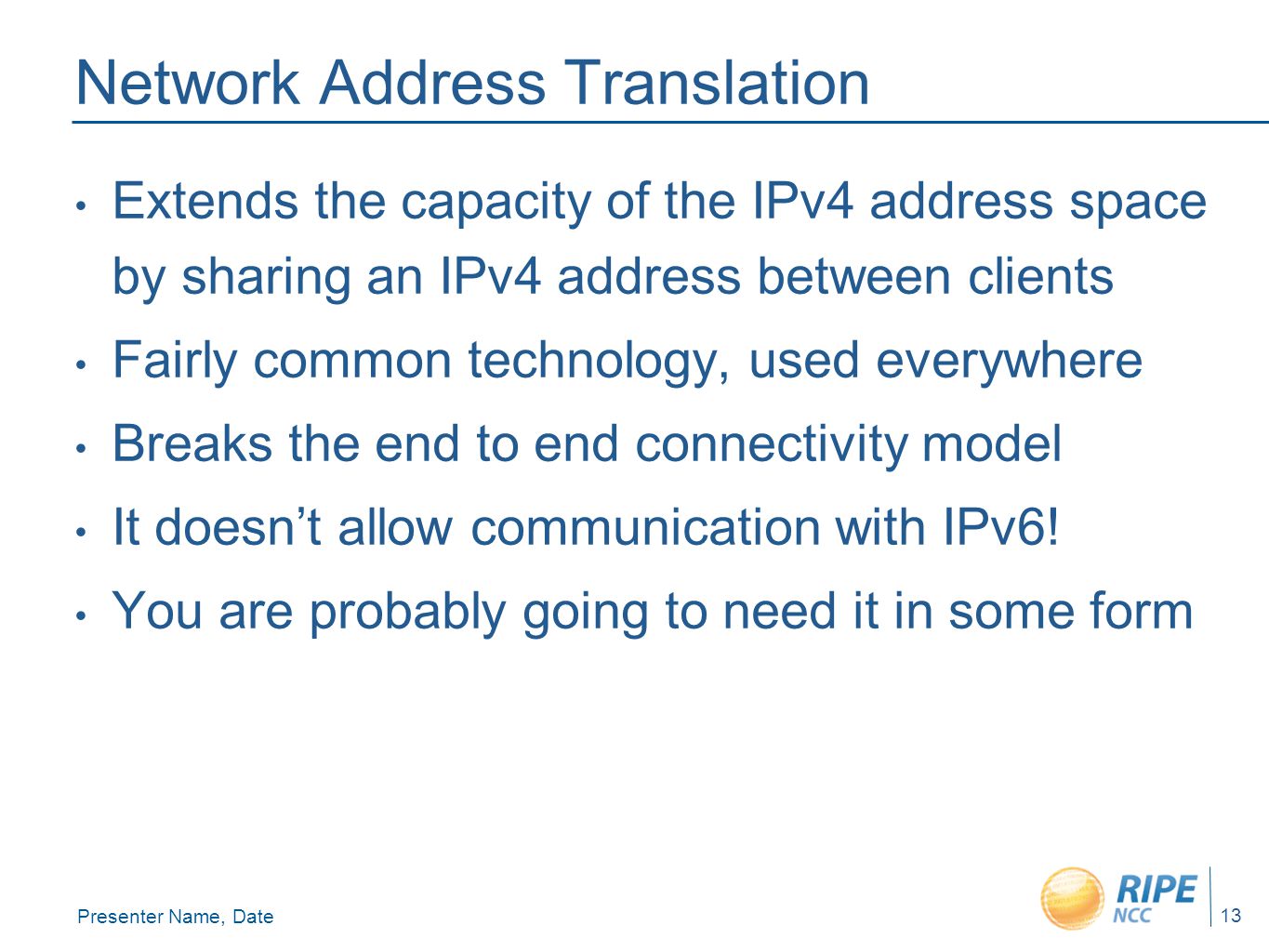Presenter Name, Date 13 Network Address Translation Extends the capacity of the IPv4 address space by sharing an IPv4 address between clients Fairly common technology, used everywhere Breaks the end to end connectivity model It doesn’t allow communication with IPv6.