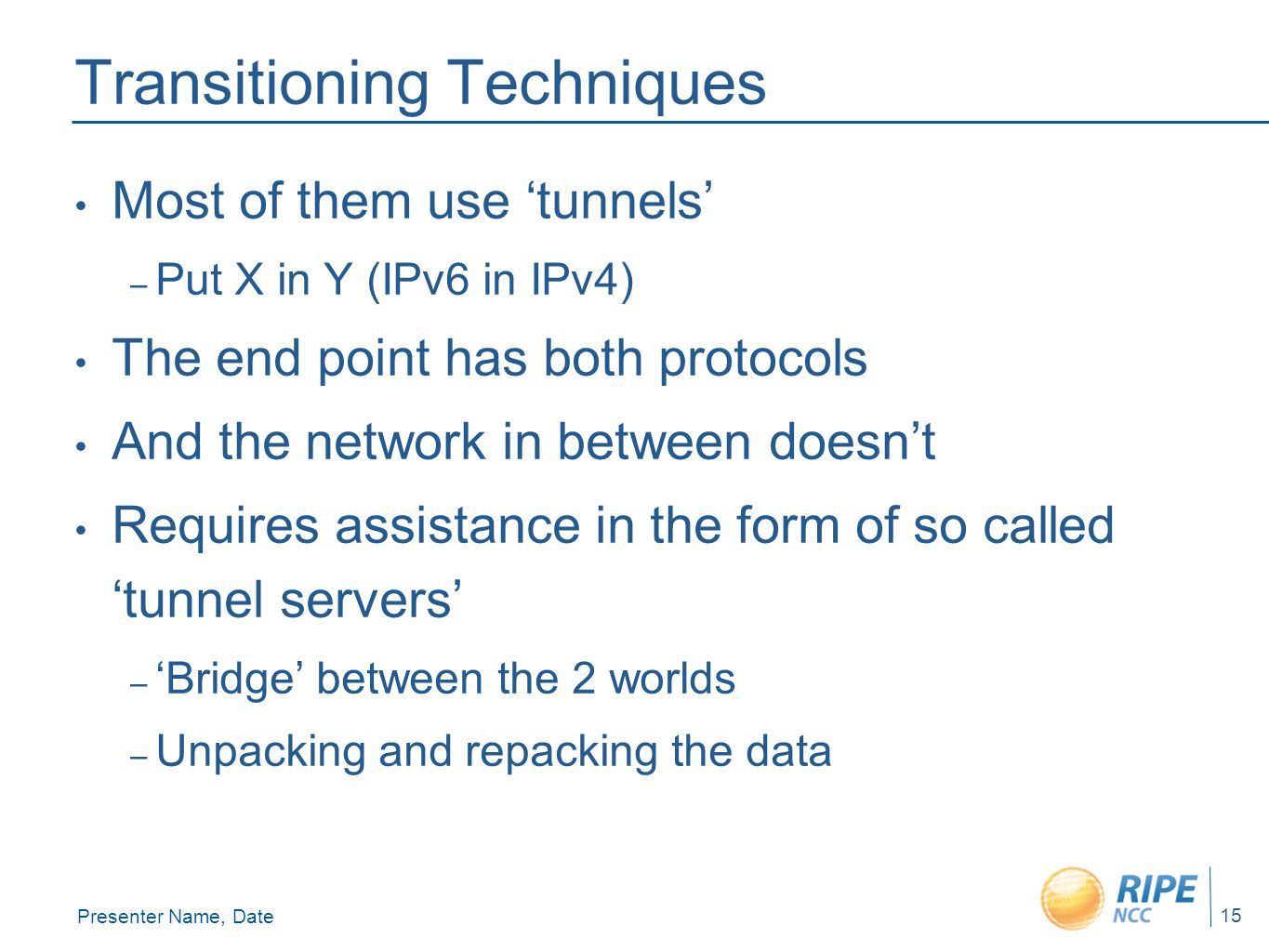 Presenter Name, Date 15 Transitioning Techniques Most of them use ‘tunnels’ – Put X in Y (IPv6 in IPv4) The end point has both protocols And the network in between doesn’t Requires assistance in the form of so called ‘tunnel servers’ – ‘Bridge’ between the 2 worlds – Unpacking and repacking the data