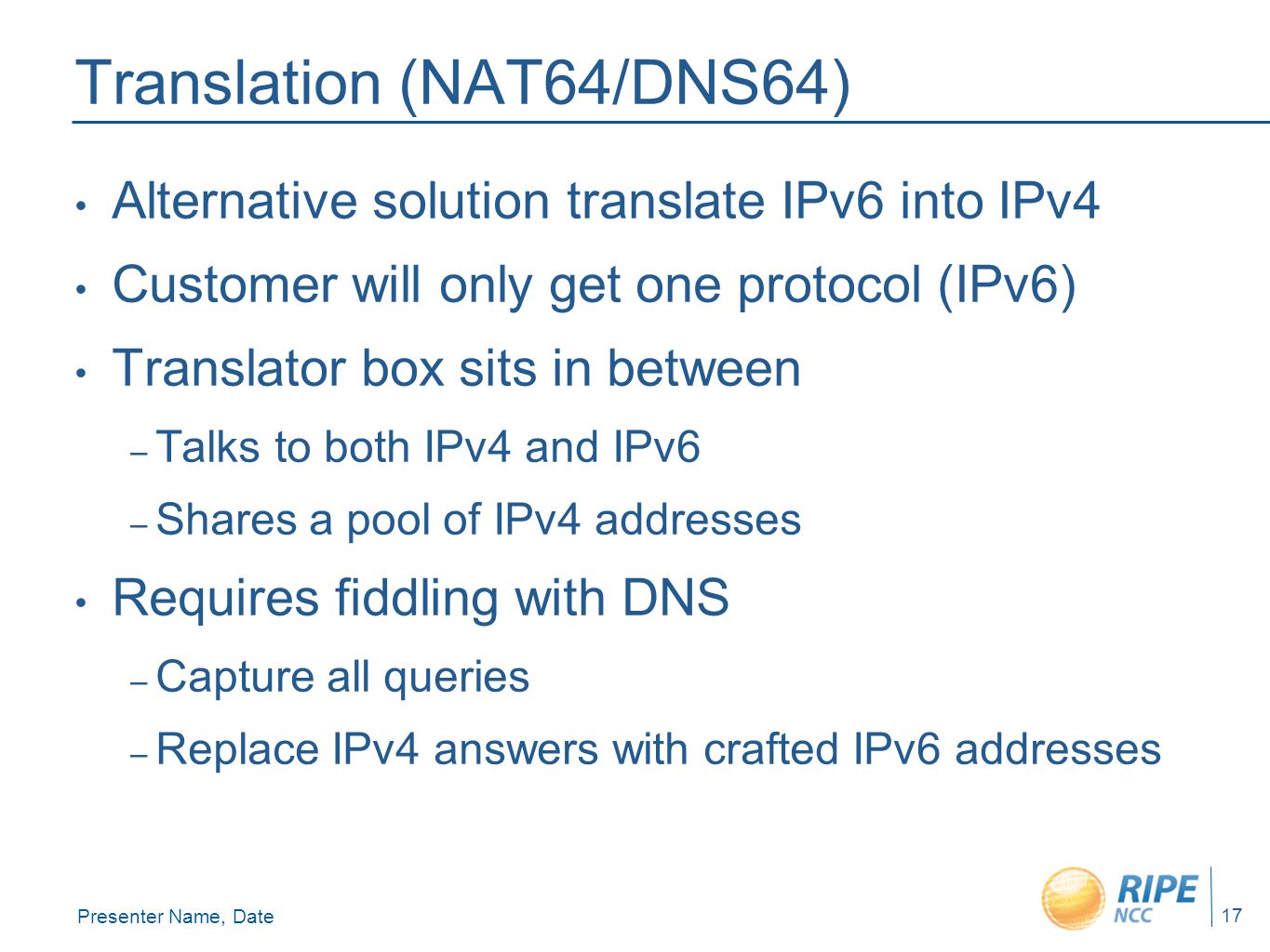 Presenter Name, Date 17 Translation (NAT64/DNS64) Alternative solution translate IPv6 into IPv4 Customer will only get one protocol (IPv6) Translator box sits in between – Talks to both IPv4 and IPv6 – Shares a pool of IPv4 addresses Requires fiddling with DNS – Capture all queries – Replace IPv4 answers with crafted IPv6 addresses