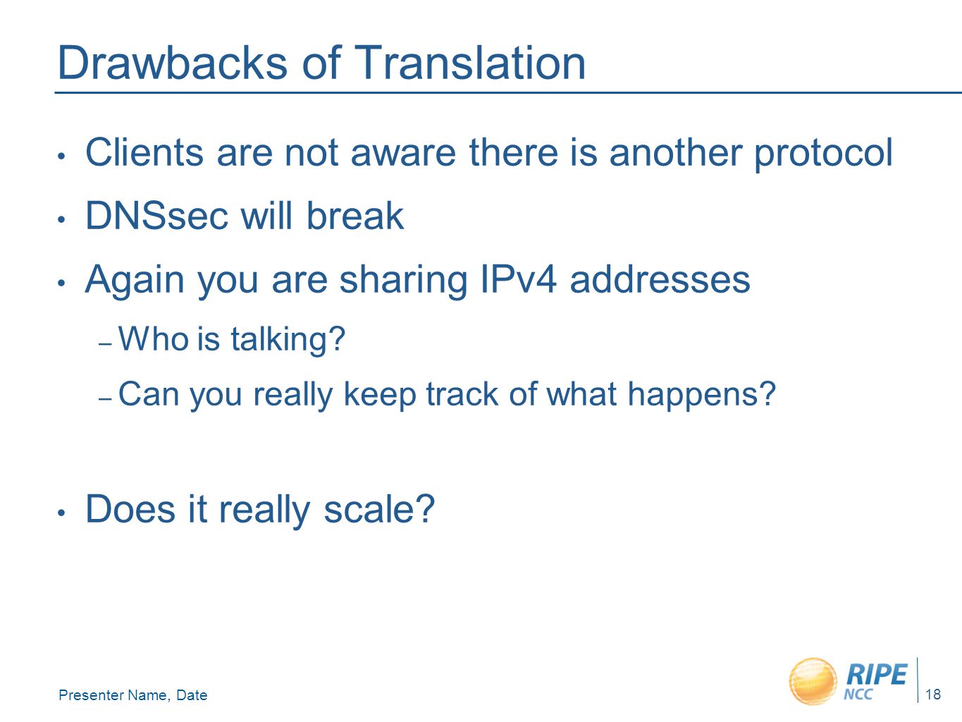 Presenter Name, Date 18 Drawbacks of Translation Clients are not aware there is another protocol DNSsec will break Again you are sharing IPv4 addresses – Who is talking.