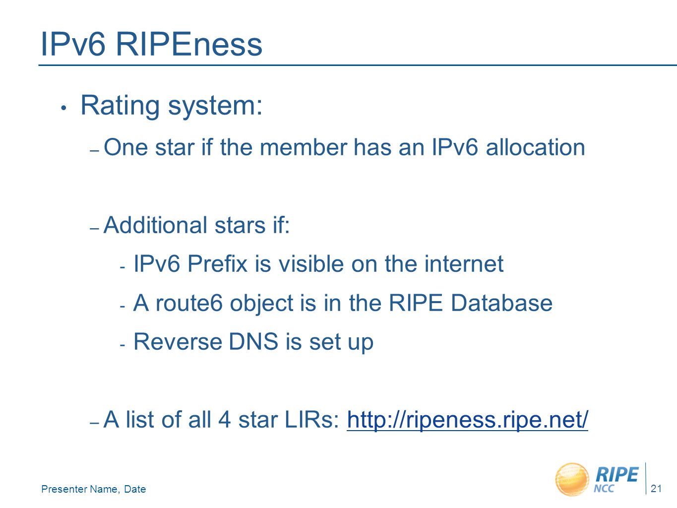 Presenter Name, Date 21 IPv6 RIPEness Rating system: – One star if the member has an IPv6 allocation – Additional stars if: - IPv6 Prefix is visible on the internet - A route6 object is in the RIPE Database - Reverse DNS is set up – A list of all 4 star LIRs: