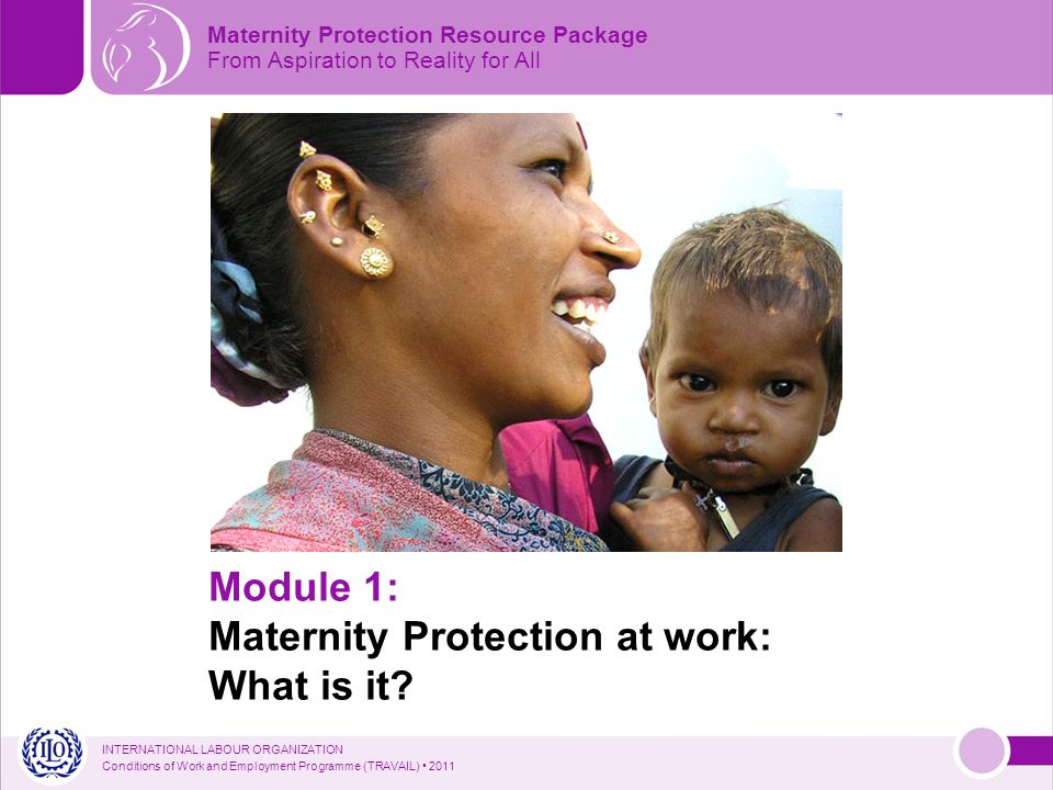 INTERNATIONAL LABOUR ORGANIZATION Conditions of Work and Employment Programme (TRAVAIL) 2011 Maternity Protection Resource Package From Aspiration to Reality for All Module 1: Maternity Protection at work: What is it