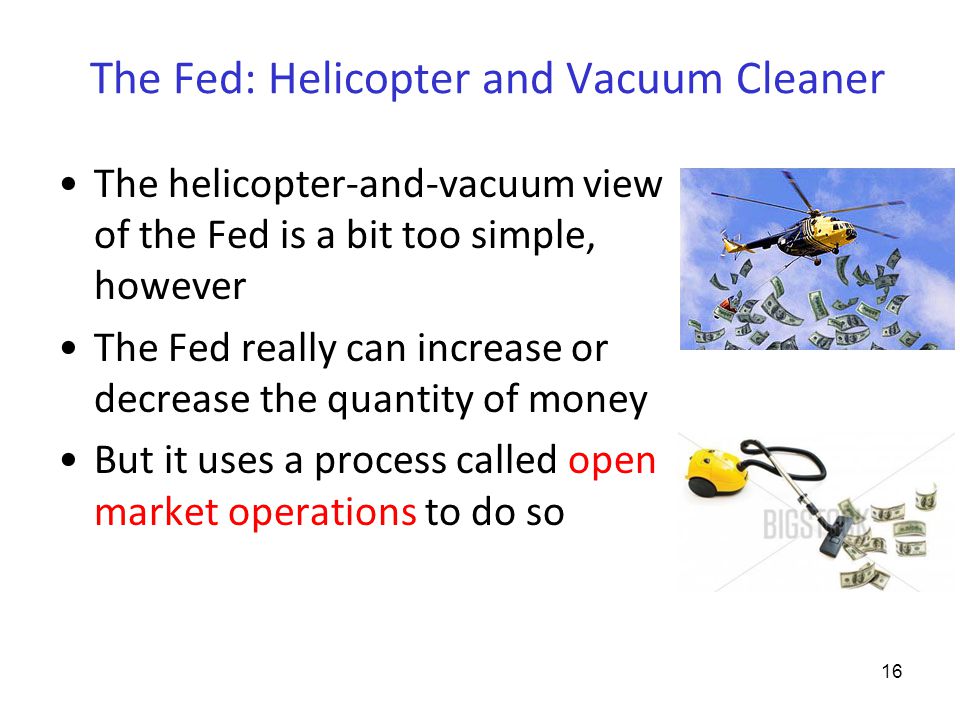 The Fed: Helicopter and Vacuum Cleaner The helicopter-and-vacuum view of the Fed is a bit too simple, however The Fed really can increase or decrease the quantity of money But it uses a process called open market operations to do so 16