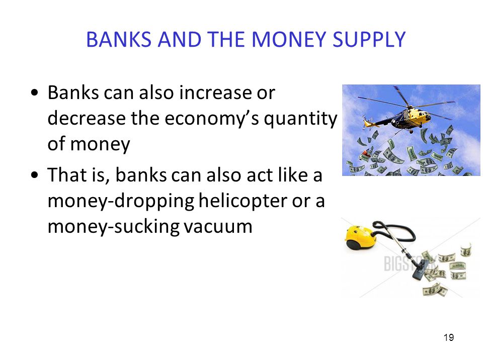 BANKS AND THE MONEY SUPPLY Banks can also increase or decrease the economy’s quantity of money That is, banks can also act like a money-dropping helicopter or a money-sucking vacuum 19