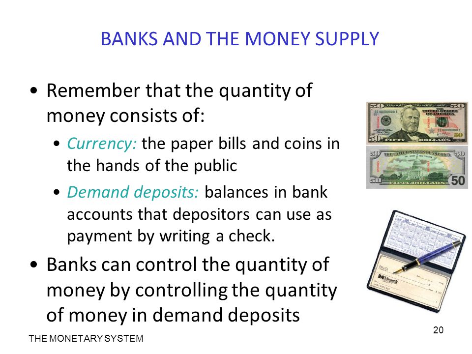 BANKS AND THE MONEY SUPPLY Remember that the quantity of money consists of: Currency: the paper bills and coins in the hands of the public Demand deposits: balances in bank accounts that depositors can use as payment by writing a check.
