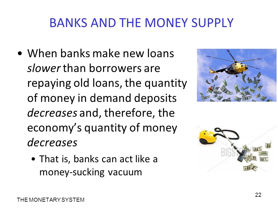 BANKS AND THE MONEY SUPPLY When banks make new loans slower than borrowers are repaying old loans, the quantity of money in demand deposits decreases and, therefore, the economy’s quantity of money decreases That is, banks can act like a money-sucking vacuum THE MONETARY SYSTEM 22