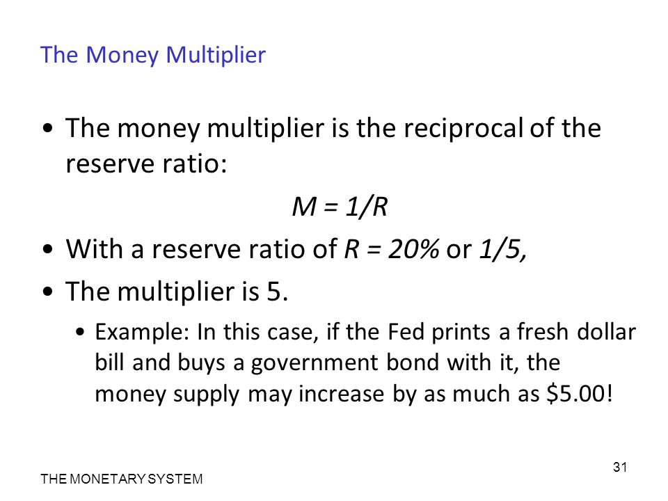 The Money Multiplier The money multiplier is the reciprocal of the reserve ratio: M = 1/R With a reserve ratio of R = 20% or 1/5, The multiplier is 5.
