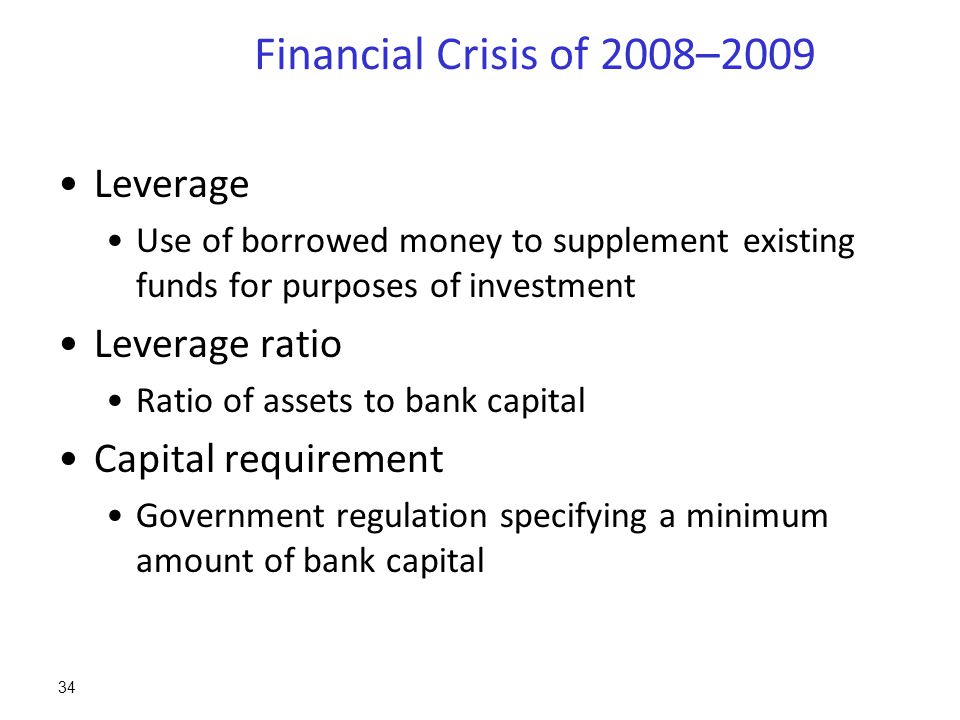 Financial Crisis of 2008–2009 Leverage Use of borrowed money to supplement existing funds for purposes of investment Leverage ratio Ratio of assets to bank capital Capital requirement Government regulation specifying a minimum amount of bank capital 34