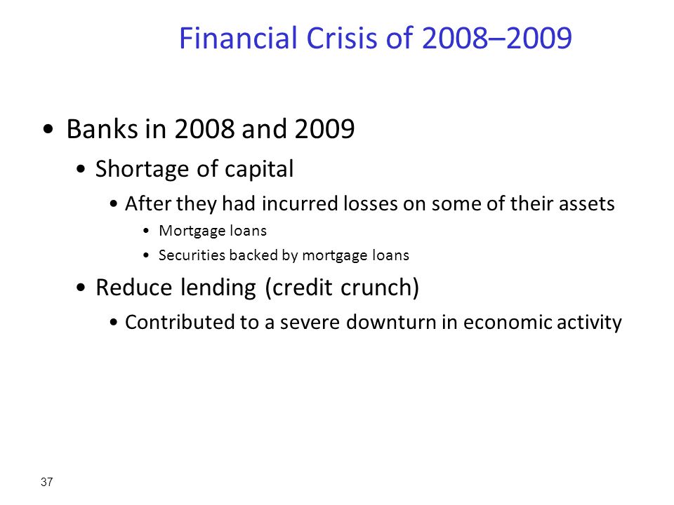 Financial Crisis of 2008–2009 Banks in 2008 and 2009 Shortage of capital After they had incurred losses on some of their assets Mortgage loans Securities backed by mortgage loans Reduce lending (credit crunch) Contributed to a severe downturn in economic activity 37