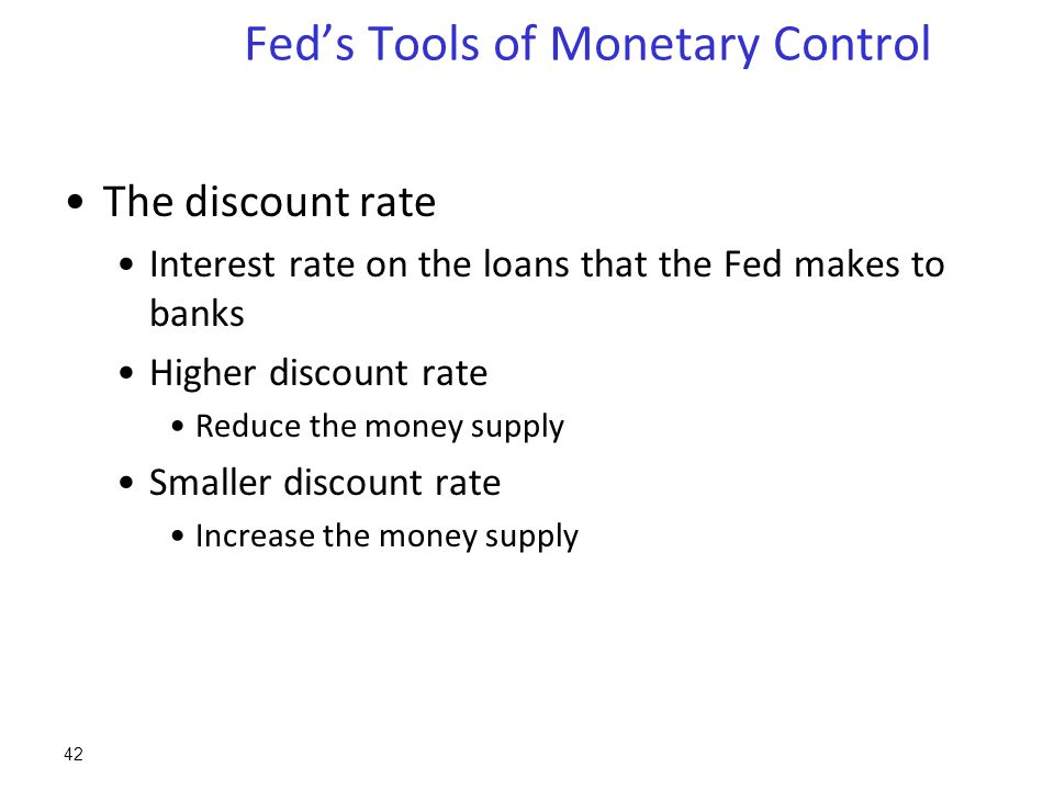 Fed’s Tools of Monetary Control The discount rate Interest rate on the loans that the Fed makes to banks Higher discount rate Reduce the money supply Smaller discount rate Increase the money supply 42