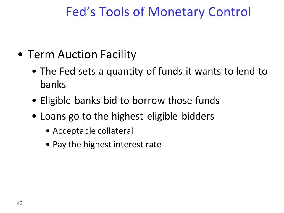 Fed’s Tools of Monetary Control Term Auction Facility The Fed sets a quantity of funds it wants to lend to banks Eligible banks bid to borrow those funds Loans go to the highest eligible bidders Acceptable collateral Pay the highest interest rate 43