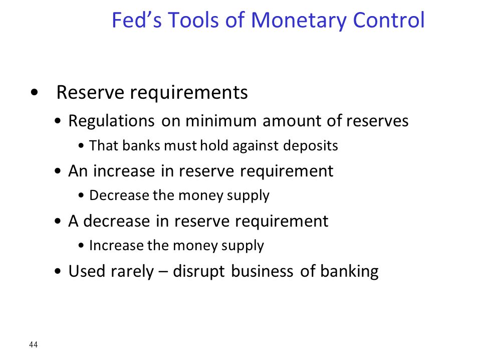 Fed’s Tools of Monetary Control Reserve requirements Regulations on minimum amount of reserves That banks must hold against deposits An increase in reserve requirement Decrease the money supply A decrease in reserve requirement Increase the money supply Used rarely – disrupt business of banking 44