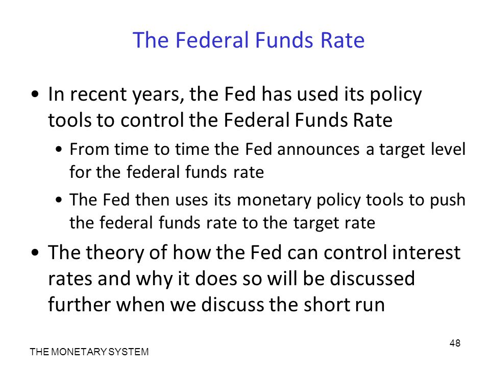 The Federal Funds Rate In recent years, the Fed has used its policy tools to control the Federal Funds Rate From time to time the Fed announces a target level for the federal funds rate The Fed then uses its monetary policy tools to push the federal funds rate to the target rate The theory of how the Fed can control interest rates and why it does so will be discussed further when we discuss the short run THE MONETARY SYSTEM 48