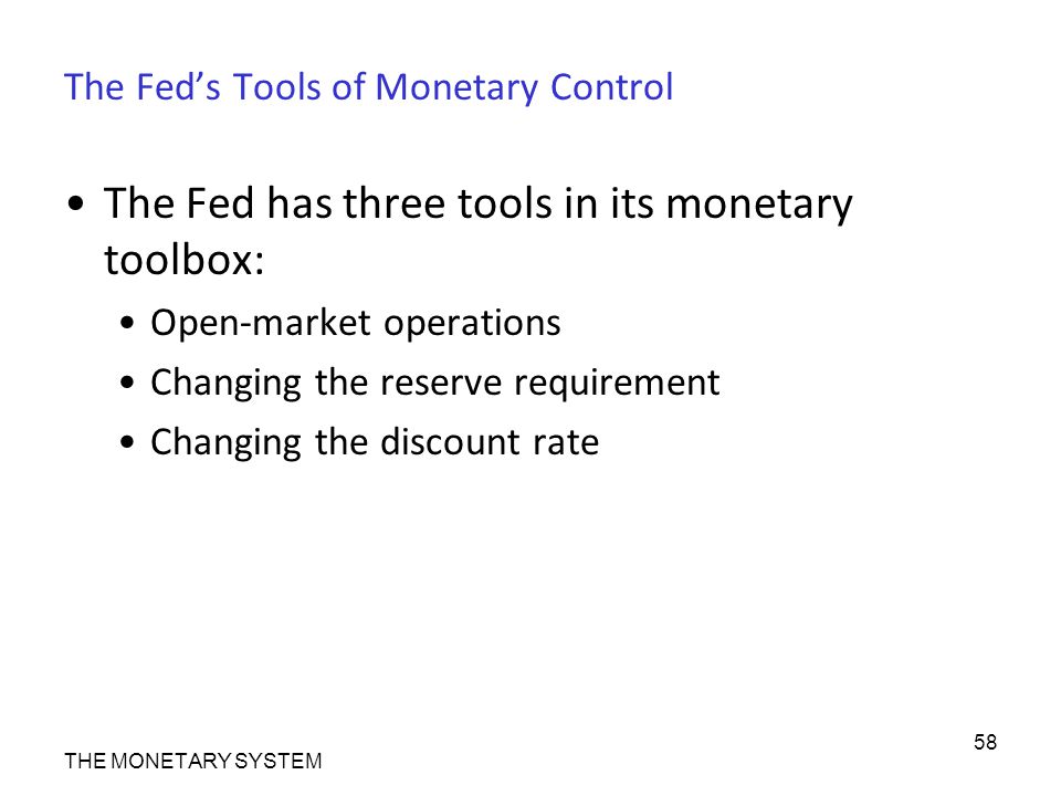 The Fed’s Tools of Monetary Control The Fed has three tools in its monetary toolbox: Open-market operations Changing the reserve requirement Changing the discount rate THE MONETARY SYSTEM 58