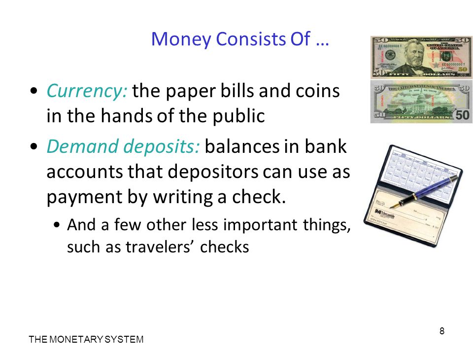 Money Consists Of … Currency: the paper bills and coins in the hands of the public Demand deposits: balances in bank accounts that depositors can use as payment by writing a check.