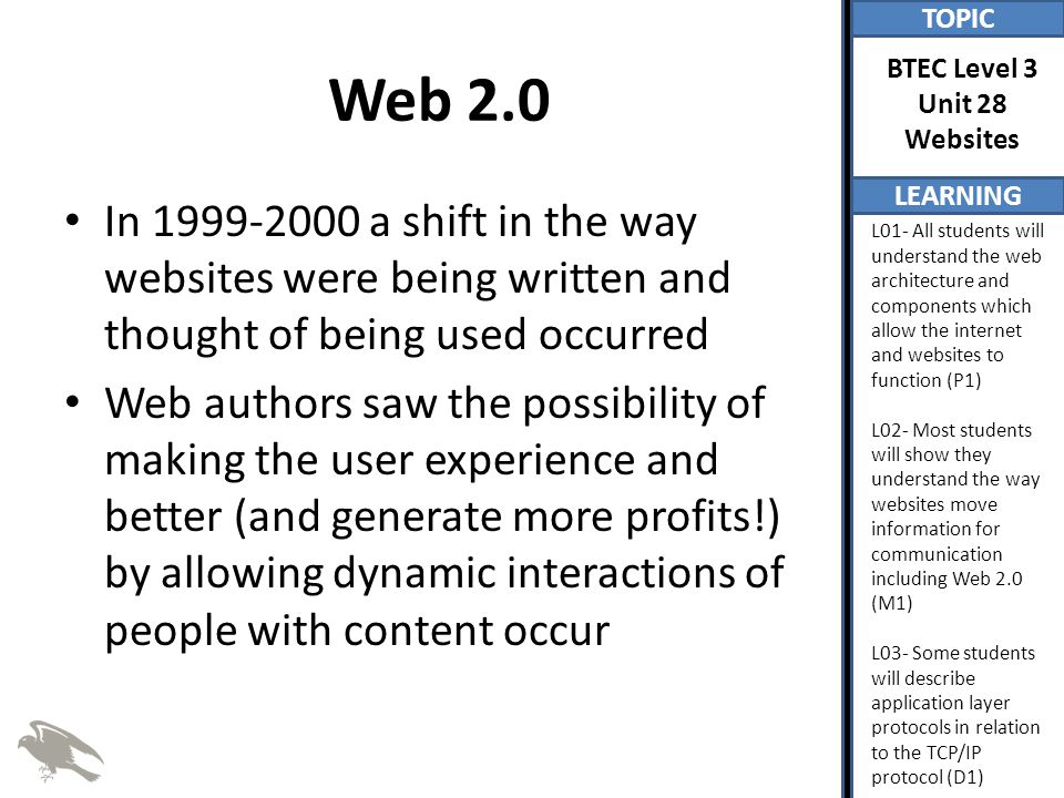 TOPIC LEARNING BTEC Level 3 Unit 28 Websites L01- All students will understand the web architecture and components which allow the internet and websites to function (P1) L02- Most students will show they understand the way websites move information for communication including Web 2.0 (M1) L03- Some students will describe application layer protocols in relation to the TCP/IP protocol (D1) Web 2.0 In a shift in the way websites were being written and thought of being used occurred Web authors saw the possibility of making the user experience and better (and generate more profits!) by allowing dynamic interactions of people with content occur