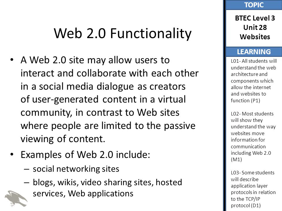 TOPIC LEARNING BTEC Level 3 Unit 28 Websites L01- All students will understand the web architecture and components which allow the internet and websites to function (P1) L02- Most students will show they understand the way websites move information for communication including Web 2.0 (M1) L03- Some students will describe application layer protocols in relation to the TCP/IP protocol (D1) Web 2.0 Functionality A Web 2.0 site may allow users to interact and collaborate with each other in a social media dialogue as creators of user-generated content in a virtual community, in contrast to Web sites where people are limited to the passive viewing of content.