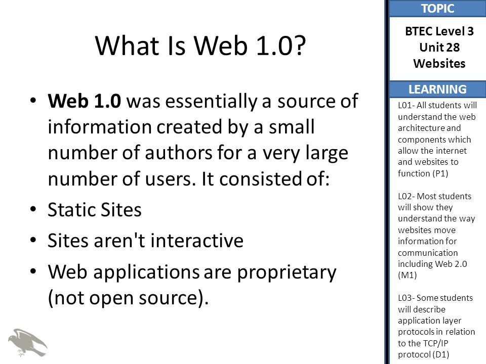 TOPIC LEARNING BTEC Level 3 Unit 28 Websites L01- All students will understand the web architecture and components which allow the internet and websites to function (P1) L02- Most students will show they understand the way websites move information for communication including Web 2.0 (M1) L03- Some students will describe application layer protocols in relation to the TCP/IP protocol (D1) What Is Web 1.0.