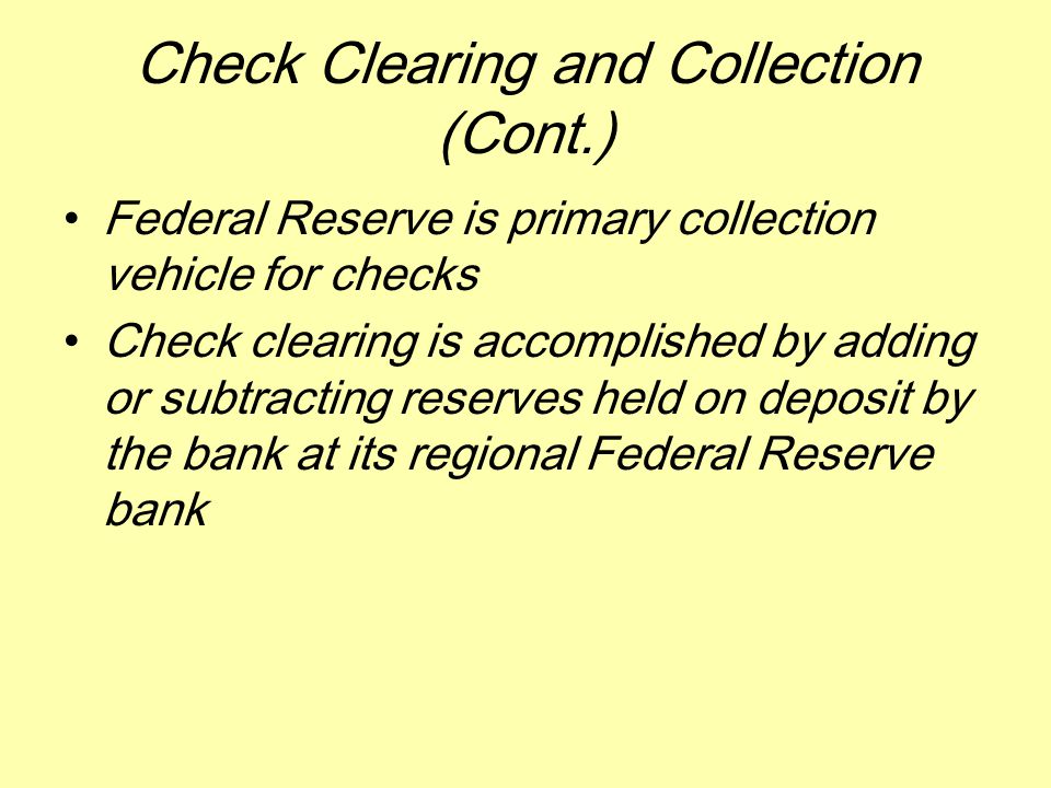 Check Clearing and Collection (Cont.) Federal Reserve is primary collection vehicle for checks Check clearing is accomplished by adding or subtracting reserves held on deposit by the bank at its regional Federal Reserve bank