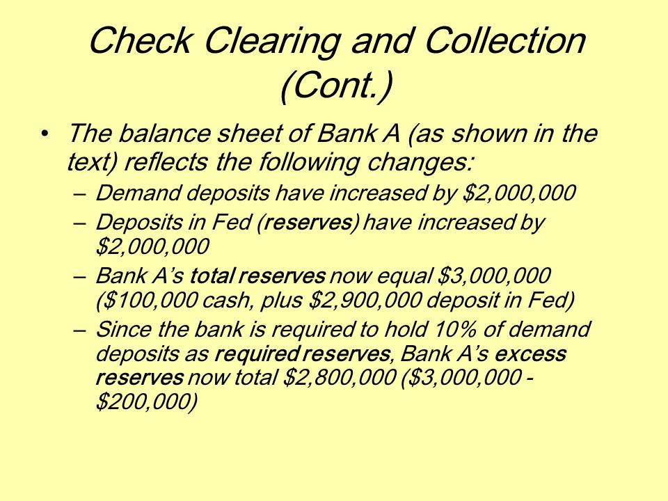 Check Clearing and Collection (Cont.) The balance sheet of Bank A (as shown in the text) reflects the following changes: –Demand deposits have increased by $2,000,000 –Deposits in Fed (reserves) have increased by $2,000,000 –Bank A’s total reserves now equal $3,000,000 ($100,000 cash, plus $2,900,000 deposit in Fed) –Since the bank is required to hold 10% of demand deposits as required reserves, Bank A’s excess reserves now total $2,800,000 ($3,000,000 - $200,000)