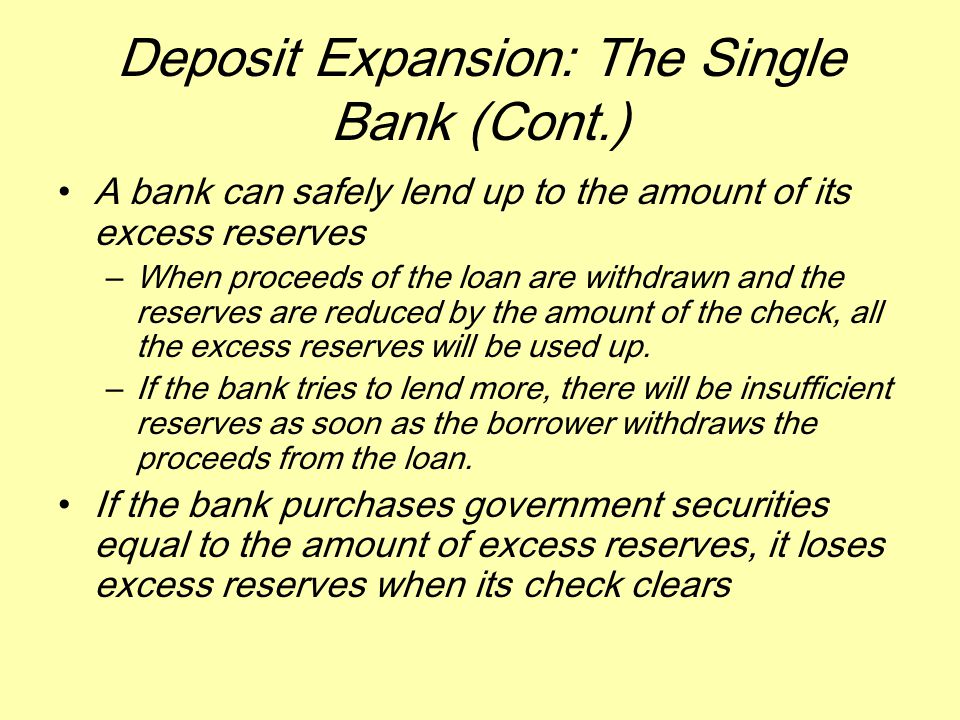 Deposit Expansion: The Single Bank (Cont.) A bank can safely lend up to the amount of its excess reserves –When proceeds of the loan are withdrawn and the reserves are reduced by the amount of the check, all the excess reserves will be used up.