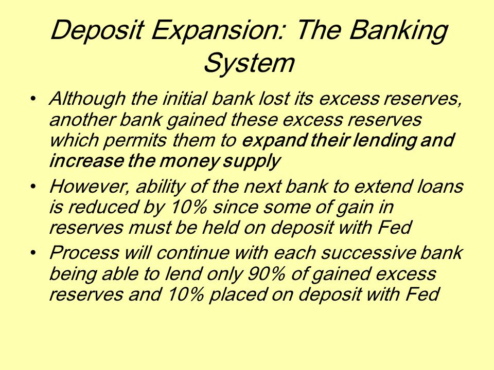 Deposit Expansion: The Banking System Although the initial bank lost its excess reserves, another bank gained these excess reserves which permits them to expand their lending and increase the money supply However, ability of the next bank to extend loans is reduced by 10% since some of gain in reserves must be held on deposit with Fed Process will continue with each successive bank being able to lend only 90% of gained excess reserves and 10% placed on deposit with Fed