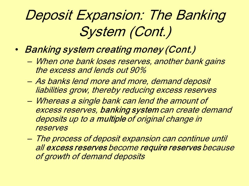 Deposit Expansion: The Banking System (Cont.) Banking system creating money (Cont.) –When one bank loses reserves, another bank gains the excess and lends out 90% –As banks lend more and more, demand deposit liabilities grow, thereby reducing excess reserves –Whereas a single bank can lend the amount of excess reserves, banking system can create demand deposits up to a multiple of original change in reserves –The process of deposit expansion can continue until all excess reserves become require reserves because of growth of demand deposits