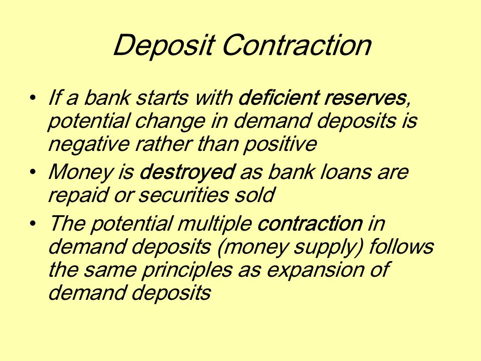 Deposit Contraction If a bank starts with deficient reserves, potential change in demand deposits is negative rather than positive Money is destroyed as bank loans are repaid or securities sold The potential multiple contraction in demand deposits (money supply) follows the same principles as expansion of demand deposits