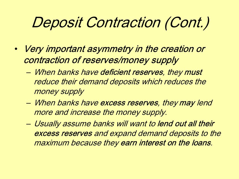 Deposit Contraction (Cont.) Very important asymmetry in the creation or contraction of reserves/money supply –When banks have deficient reserves, they must reduce their demand deposits which reduces the money supply –When banks have excess reserves, they may lend more and increase the money supply.