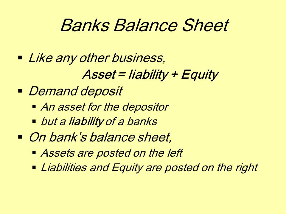 Banks Balance Sheet  Like any other business, Asset = liability + Equity  Demand deposit  An asset for the depositor  but a liability of a banks  On bank’s balance sheet,  Assets are posted on the left  Liabilities and Equity are posted on the right