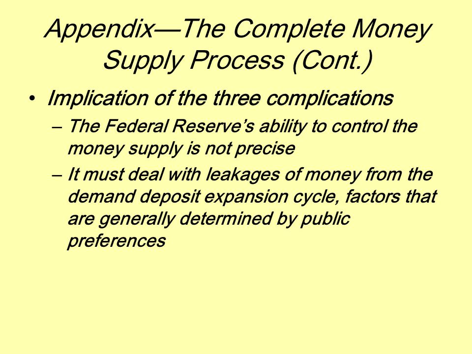Appendix—The Complete Money Supply Process (Cont.) Implication of the three complications –The Federal Reserve’s ability to control the money supply is not precise –It must deal with leakages of money from the demand deposit expansion cycle, factors that are generally determined by public preferences
