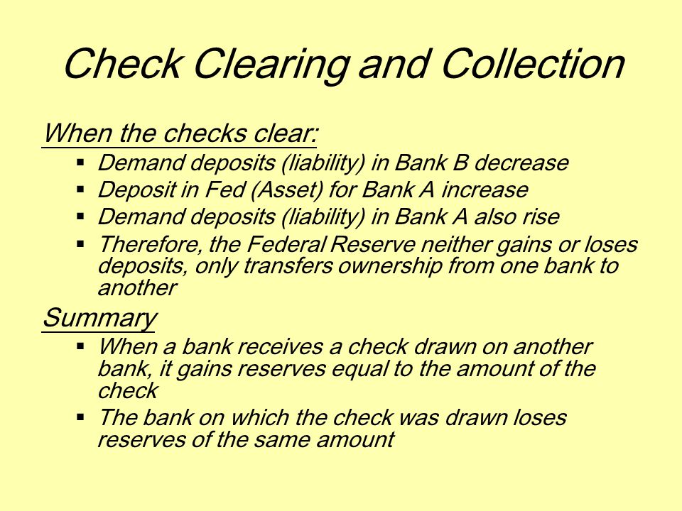 Check Clearing and Collection When the checks clear:  Demand deposits (liability) in Bank B decrease  Deposit in Fed (Asset) for Bank A increase  Demand deposits (liability) in Bank A also rise  Therefore, the Federal Reserve neither gains or loses deposits, only transfers ownership from one bank to another Summary  When a bank receives a check drawn on another bank, it gains reserves equal to the amount of the check  The bank on which the check was drawn loses reserves of the same amount