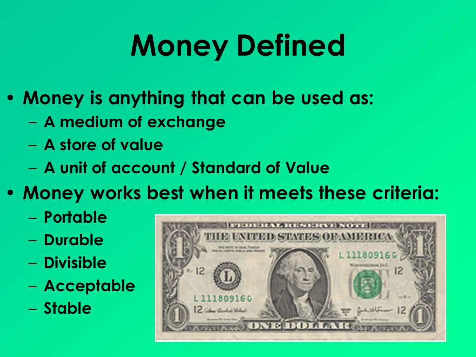 Money Defined Money is anything that can be used as: – A medium of exchange – A store of value – A unit of account / Standard of Value Money works best when it meets these criteria: – Portable – Durable – Divisible – Acceptable – Stable