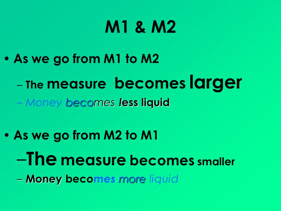 M1 & M2 As we go from M1 to M2 – The measure becomes larger becomes l ess liquid –Money becomes l ess liquid As we go from M2 to M1 – The measure becomes smaller – Money more – Money bec omes more liquid