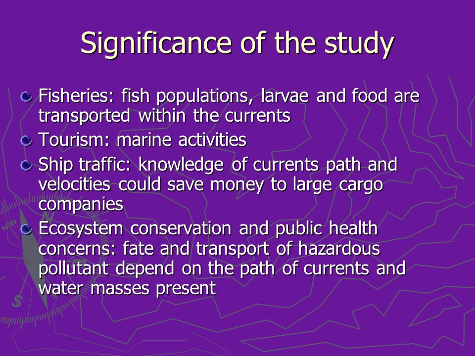 Significance of the study Fisheries: fish populations, larvae and food are transported within the currents Tourism: marine activities Ship traffic: knowledge of currents path and velocities could save money to large cargo companies Ecosystem conservation and public health concerns: fate and transport of hazardous pollutant depend on the path of currents and water masses present