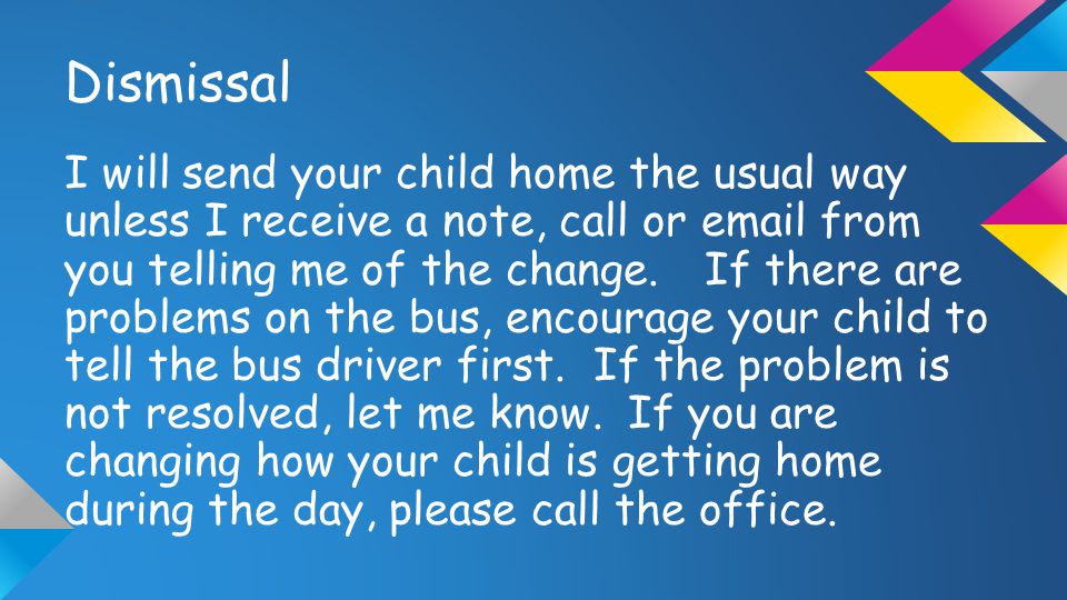 Dismissal I will send your child home the usual way unless I receive a note, call or  from you telling me of the change.If there are problems on the bus, encourage your child to tell the bus driver first.