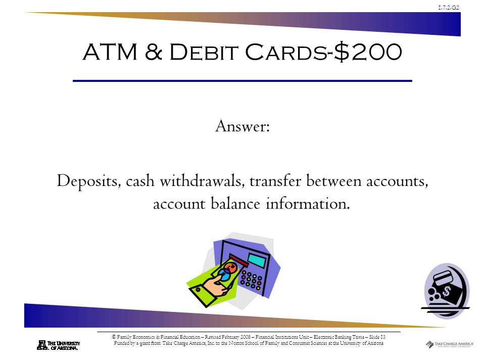 1.7.2.G2 © Family Economics & Financial Education – Revised February 2008 – Financial Institutions Unit – Electronic Banking Trivia – Slide 13 Funded by a grant from Take Charge America, Inc.