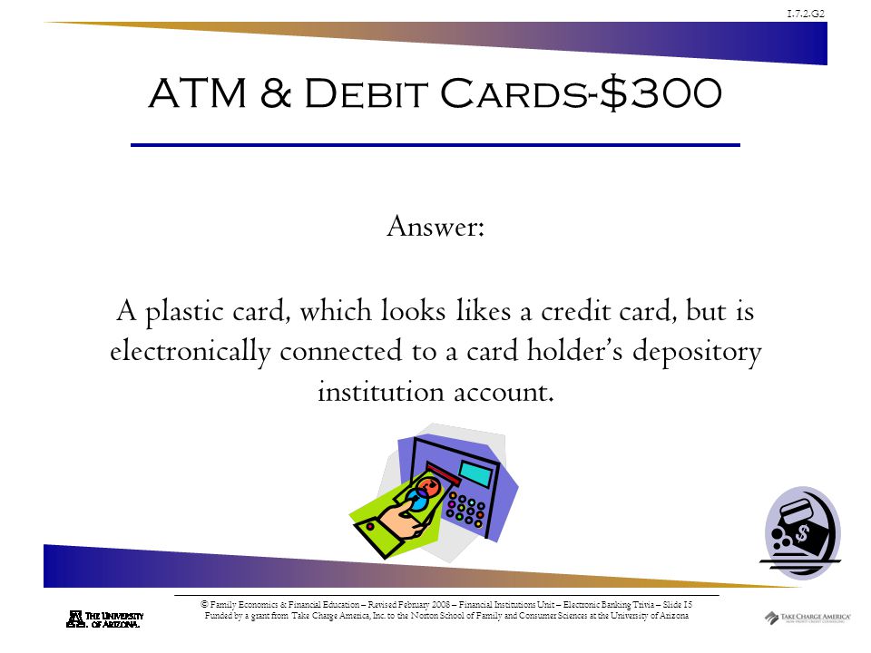 1.7.2.G2 © Family Economics & Financial Education – Revised February 2008 – Financial Institutions Unit – Electronic Banking Trivia – Slide 15 Funded by a grant from Take Charge America, Inc.