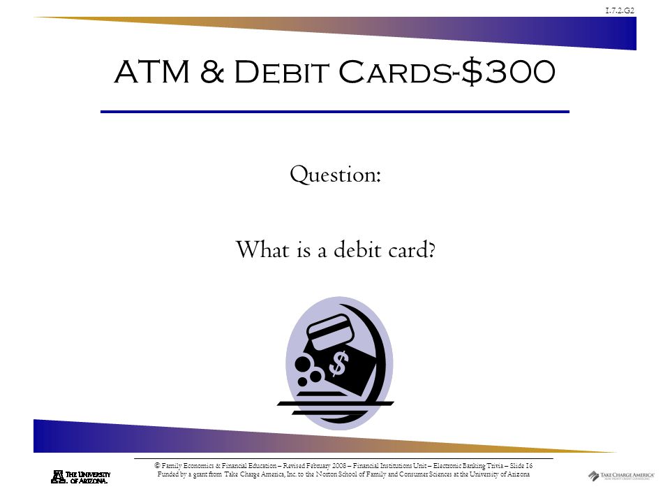 1.7.2.G2 © Family Economics & Financial Education – Revised February 2008 – Financial Institutions Unit – Electronic Banking Trivia – Slide 16 Funded by a grant from Take Charge America, Inc.
