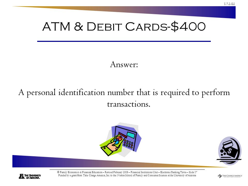 1.7.2.G2 © Family Economics & Financial Education – Revised February 2008 – Financial Institutions Unit – Electronic Banking Trivia – Slide 17 Funded by a grant from Take Charge America, Inc.