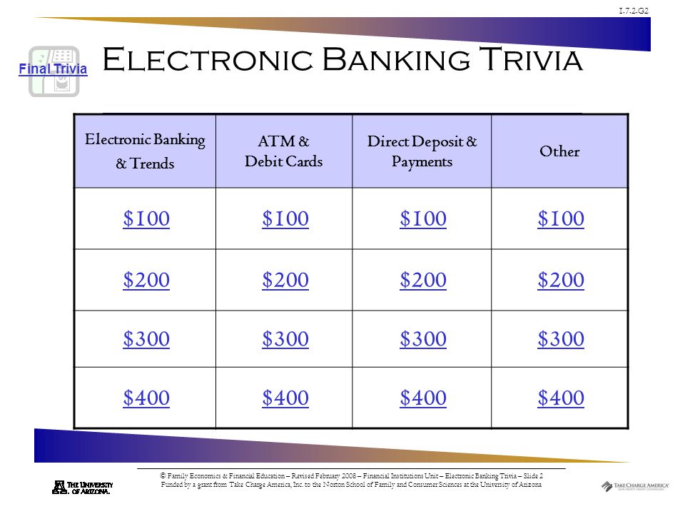 1.7.2.G2 © Family Economics & Financial Education – Revised February 2008 – Financial Institutions Unit – Electronic Banking Trivia – Slide 2 Funded by a grant from Take Charge America, Inc.