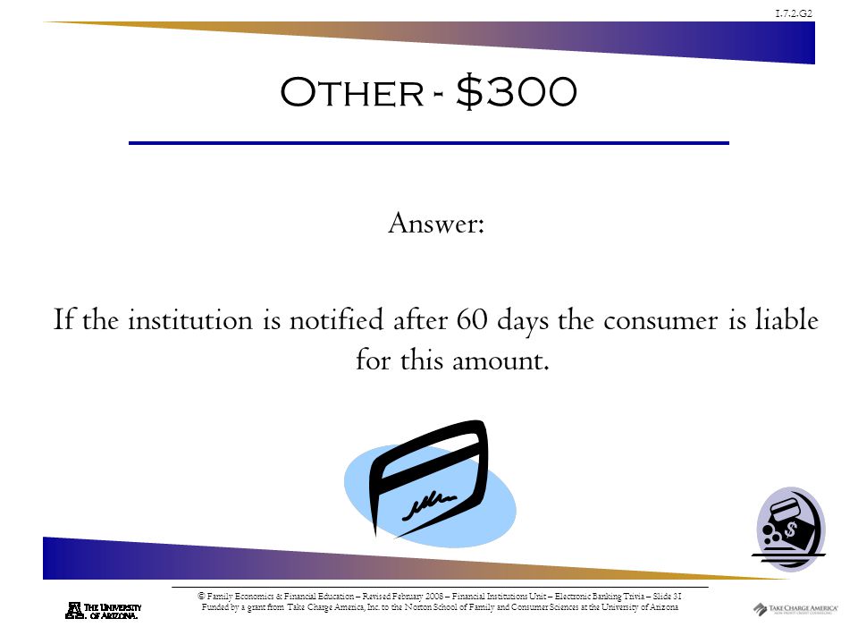 1.7.2.G2 © Family Economics & Financial Education – Revised February 2008 – Financial Institutions Unit – Electronic Banking Trivia – Slide 31 Funded by a grant from Take Charge America, Inc.