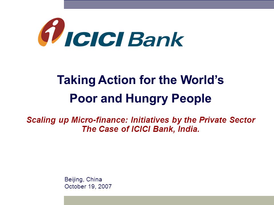 Beijing, China October 19, 2007 Taking Action for the World’s Poor and Hungry People Scaling up Micro-finance: Initiatives by the Private Sector The Case of ICICI Bank, India.