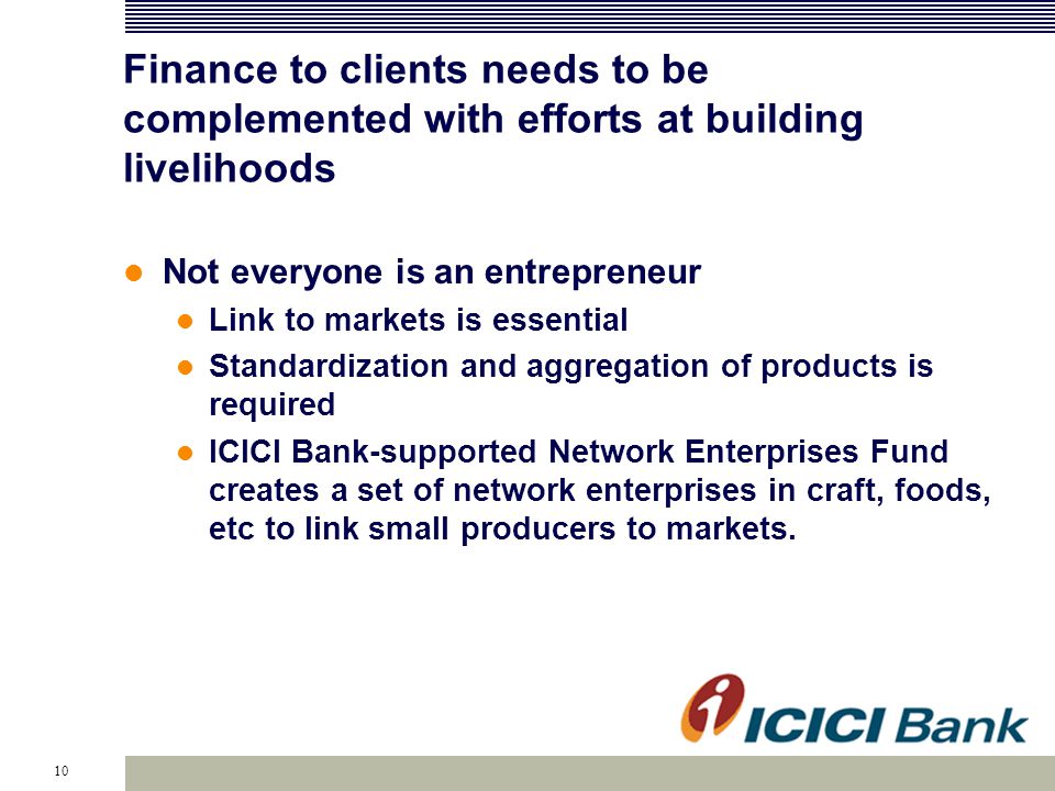 10 Finance to clients needs to be complemented with efforts at building livelihoods Not everyone is an entrepreneur Link to markets is essential Standardization and aggregation of products is required ICICI Bank-supported Network Enterprises Fund creates a set of network enterprises in craft, foods, etc to link small producers to markets.